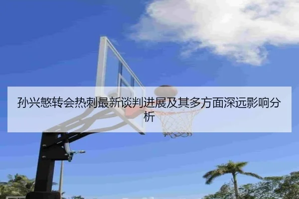孙兴慜转会热刺最新谈判进展及其多方面深远影响分析